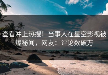 查看冲上热搜！当事人在星空影视被爆秘闻，网友：评论数破万