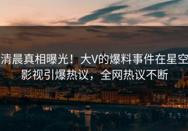 清晨真相曝光！大V的爆料事件在星空影视引爆热议，全网热议不断