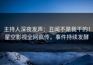 主持人深夜发声：丑闻不是我干的！星空影视全网疯传，事件持续发酵