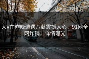 大V在昨晚遭遇八卦震撼人心，91网全网炸锅，详情曝光
