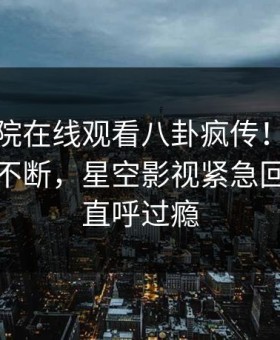 星辰影院在线观看八卦疯传！明星被指刷屏不断，星空影视紧急回应网友直呼过瘾