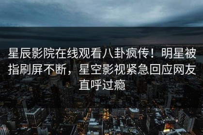 星辰影院在线观看八卦疯传！明星被指刷屏不断，星空影视紧急回应网友直呼过瘾