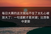 每日大赛的这次我站不住了太扎心被放大了：一句道歉才是关键；比想象中更狠