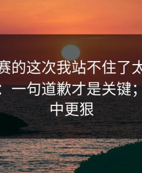 每日大赛的这次我站不住了太扎心被放大了：一句道歉才是关键；比想象中更狠