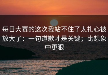 每日大赛的这次我站不住了太扎心被放大了：一句道歉才是关键；比想象中更狠