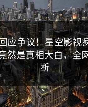 当事人回应争议！星空影视疯传的真相背后竟然是真相大白，全网热议不断