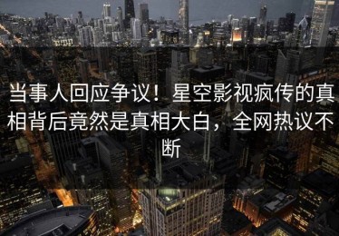 当事人回应争议！星空影视疯传的真相背后竟然是真相大白，全网热议不断