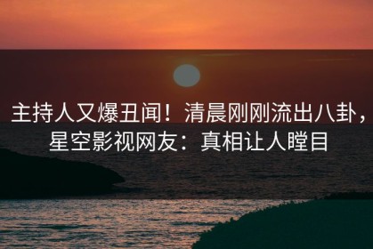 主持人又爆丑闻！清晨刚刚流出八卦，星空影视网友：真相让人瞠目