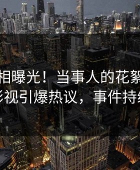 本周真相曝光！当事人的花絮事件在星空影视引爆热议，事件持续发酵