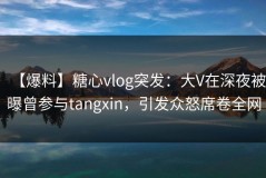 【爆料】糖心vlog突发：大V在深夜被曝曾参与tangxin，引发众怒席卷全网