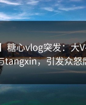 【爆料】糖心vlog突发：大V在深夜被曝曾参与tangxin，引发众怒席卷全网
