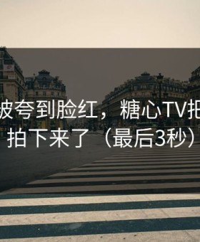 她突然被夸到脸红，糖心TV把全过程拍下来了（最后3秒）