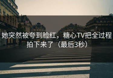 她突然被夸到脸红，糖心TV把全过程拍下来了（最后3秒）