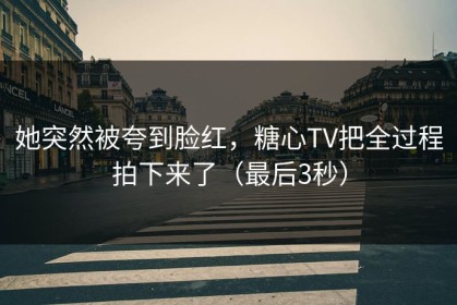 她突然被夸到脸红，糖心TV把全过程拍下来了（最后3秒）