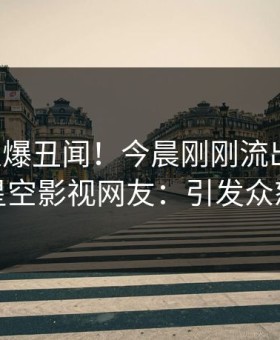 明星又爆丑闻！今晨刚刚流出猛料，星空影视网友：引发众怒