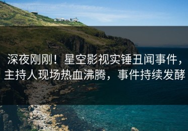 深夜刚刚！星空影视实锤丑闻事件，主持人现场热血沸腾，事件持续发酵