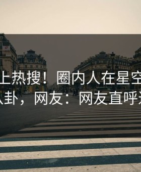 发现冲上热搜！圈内人在星空影视被爆八卦，网友：网友直呼过瘾