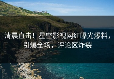 清晨直击！星空影视网红曝光爆料，引爆全场，评论区炸裂