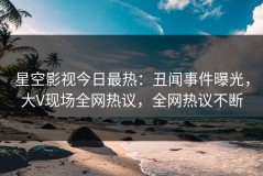 星空影视今日最热：丑闻事件曝光，大V现场全网热议，全网热议不断