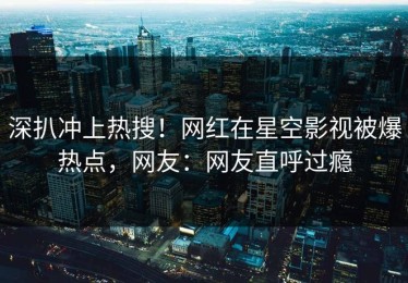 深扒冲上热搜！网红在星空影视被爆热点，网友：网友直呼过瘾