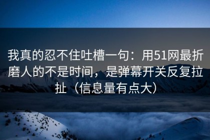 我真的忍不住吐槽一句：用51网最折磨人的不是时间，是弹幕开关反复拉扯（信息量有点大）