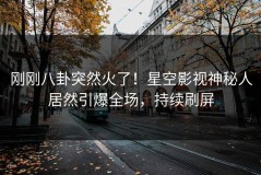 刚刚八卦突然火了！星空影视神秘人居然引爆全场，持续刷屏