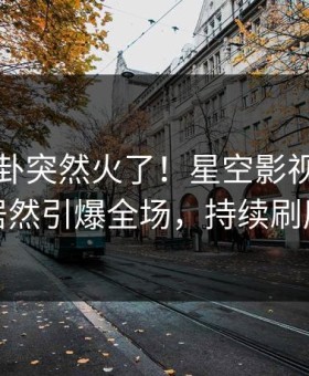 刚刚八卦突然火了！星空影视神秘人居然引爆全场，持续刷屏