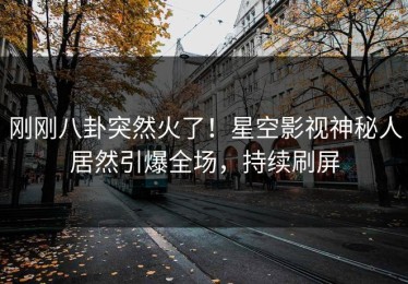 刚刚八卦突然火了！星空影视神秘人居然引爆全场，持续刷屏