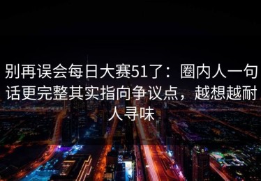 别再误会每日大赛51了：圈内人一句话更完整其实指向争议点，越想越耐人寻味