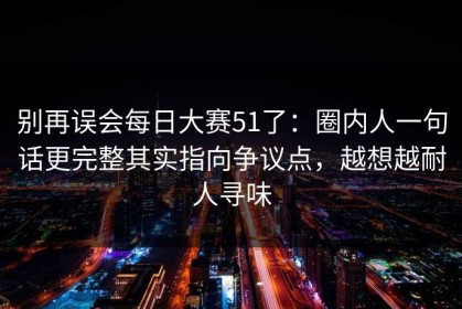 别再误会每日大赛51了：圈内人一句话更完整其实指向争议点，越想越耐人寻味