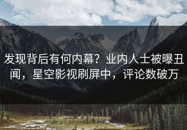 发现背后有何内幕？业内人士被曝丑闻，星空影视刷屏中，评论数破万