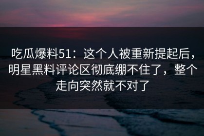 吃瓜爆料51：这个人被重新提起后，明星黑料评论区彻底绷不住了，整个走向突然就不对了
