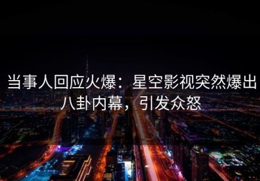 当事人回应火爆：星空影视突然爆出八卦内幕，引发众怒