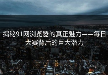 揭秘91网浏览器的真正魅力——每日大赛背后的巨大潜力