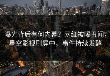 曝光背后有何内幕？网红被曝丑闻，星空影视刷屏中，事件持续发酵