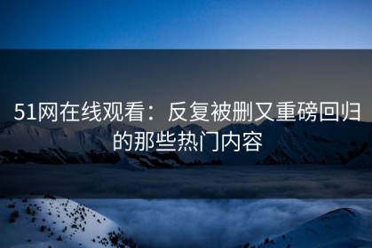 51网在线观看：反复被删又重磅回归的那些热门内容
