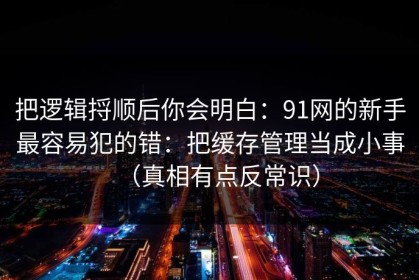 把逻辑捋顺后你会明白：91网的新手最容易犯的错：把缓存管理当成小事（真相有点反常识）