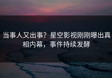 当事人又出事？星空影视刚刚曝出真相内幕，事件持续发酵