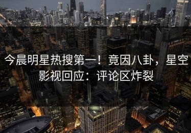 今晨明星热搜第一！竟因八卦，星空影视回应：评论区炸裂