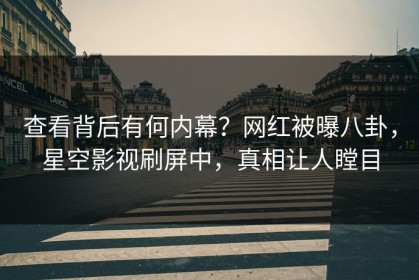 查看背后有何内幕？网红被曝八卦，星空影视刷屏中，真相让人瞠目