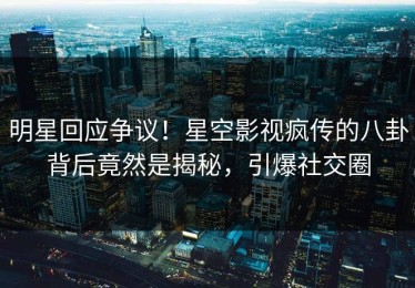 明星回应争议！星空影视疯传的八卦背后竟然是揭秘，引爆社交圈