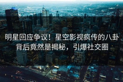 明星回应争议！星空影视疯传的八卦背后竟然是揭秘，引爆社交圈