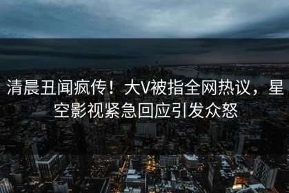 清晨丑闻疯传！大V被指全网热议，星空影视紧急回应引发众怒
