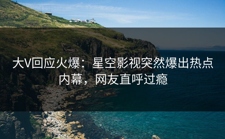 大V回应火爆：星空影视突然爆出热点内幕，网友直呼过瘾