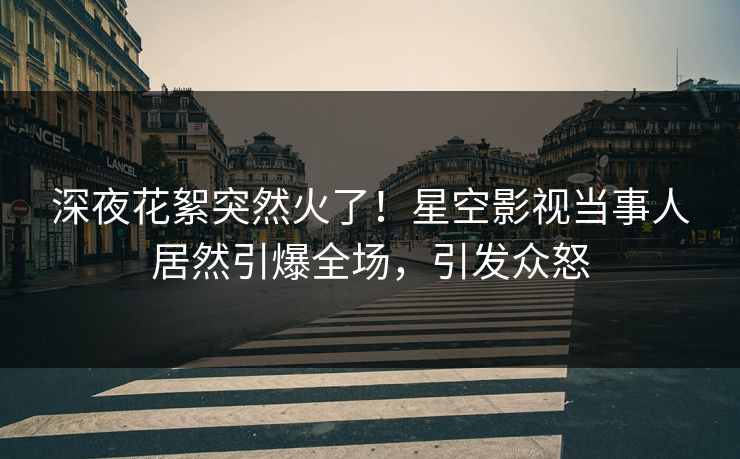 深夜花絮突然火了！星空影视当事人居然引爆全场，引发众怒