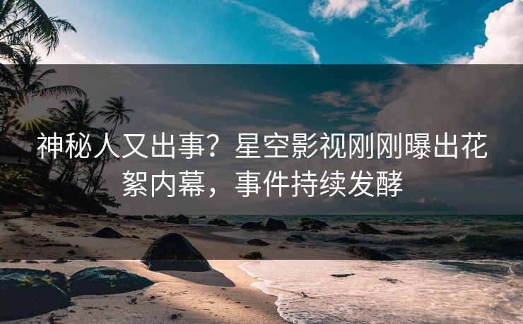 神秘人又出事？星空影视刚刚曝出花絮内幕，事件持续发酵
