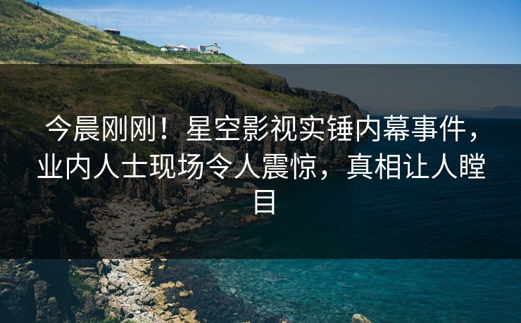 今晨刚刚！星空影视实锤内幕事件，业内人士现场令人震惊，真相让人瞠目