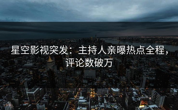 星空影视突发：主持人亲曝热点全程，评论数破万