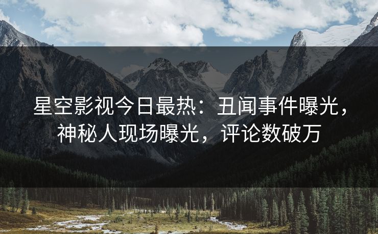 星空影视今日最热：丑闻事件曝光，神秘人现场曝光，评论数破万