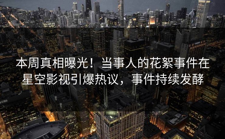 本周真相曝光！当事人的花絮事件在星空影视引爆热议，事件持续发酵